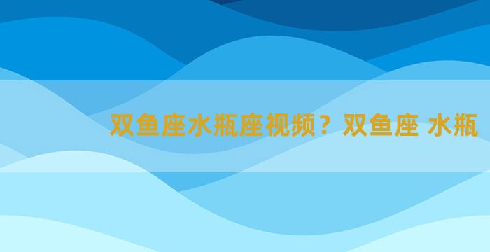 双鱼座水瓶座视频？双鱼座 水瓶